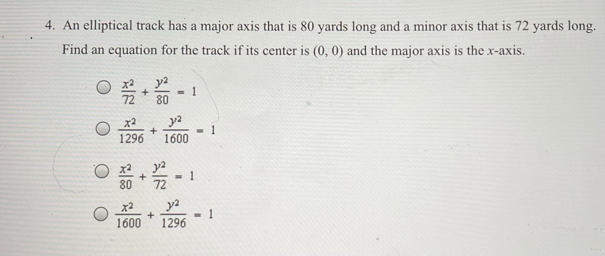 4. An elliptical track has a major axis that is 80 yards long and a minor axis that is 72 yards long.
Find an equation for the track if its center is (0, 0) and the major axis is the x-axis.
y2
1
80
%3!
72
x2
1
1600
%3D
1296
y2
1
72
x2
80
x2
1600
= 1
1296

