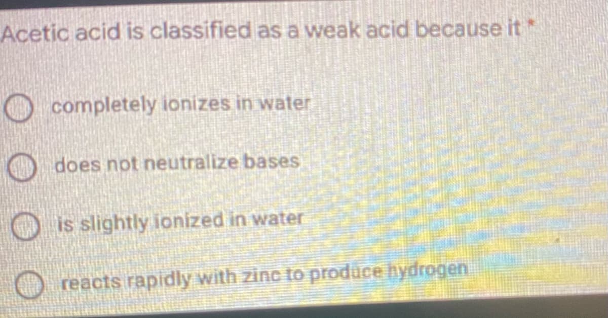 Acetic acid is classified as a weak acid because it*
O completely ionizes in water
O does not neutralize bases
is slightly ionized in water
O reacts rapidly with zinc to produce hydrogen
