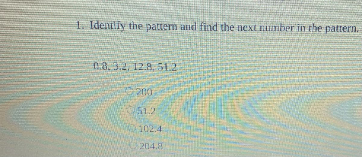 1. Identify the pattern and find the next number in the pattern.
0.8, 3.2, 12.8, 51.2
O 200
051.2
102.4
"O 204.8

