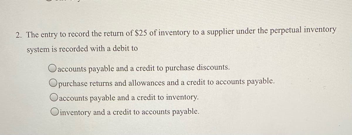 2. The entry to record the return of $25 of inventory to a supplier under the perpetual inventory
system is recorded with a debit to
accounts payable and a credit to purchase discounts.
Opurchase returns and allowances and a credit to accounts payable.
Oaccounts payable and a credit to inventory.
Oinventory and a credit to accounts payable.

