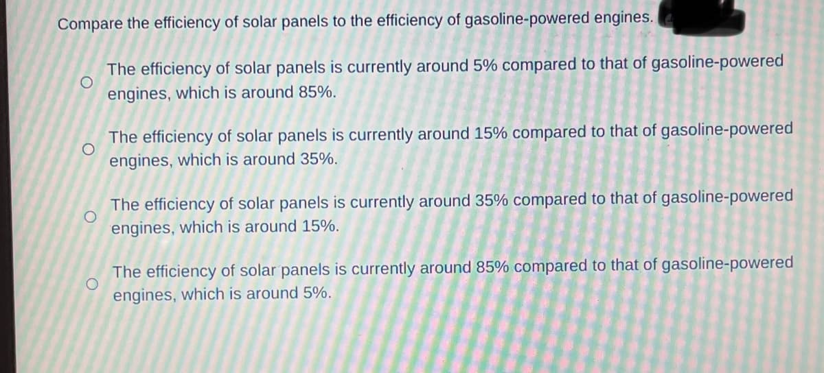 Compare the efficiency of solar panels to the efficiency of gasoline-powered engines.
O
The efficiency of solar panels is currently around 5% compared to that of gasoline-powered
engines, which is around 85%.
O
The efficiency of solar panels is currently around 15% compared to that of gasoline-powered
engines, which is around 35%.
O
The efficiency of solar panels is currently around 35% compared to that of gasoline-powered
engines, which is around 15%.
O
The efficiency of solar panels is currently around 85% compared to that of gasoline-powered
engines, which is around 5%.