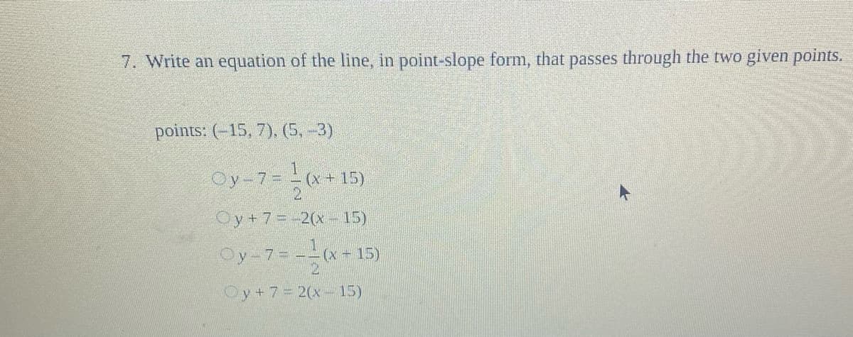 7. Write an equation of the line, in point-slope form, that passes through the two given points.
points: (-15, 7), (5,-3)
Oy-7=-(x+ 15)
21
Oy+7=-2(x- 15)
Oy-7= --(x- 15)
Oy+7=2(x- 15)
