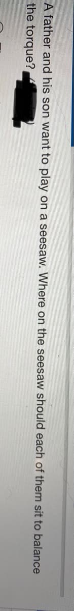 A father and his son want to play on a seesaw. Where on the seesaw should each of them sit to balance
the torque?
