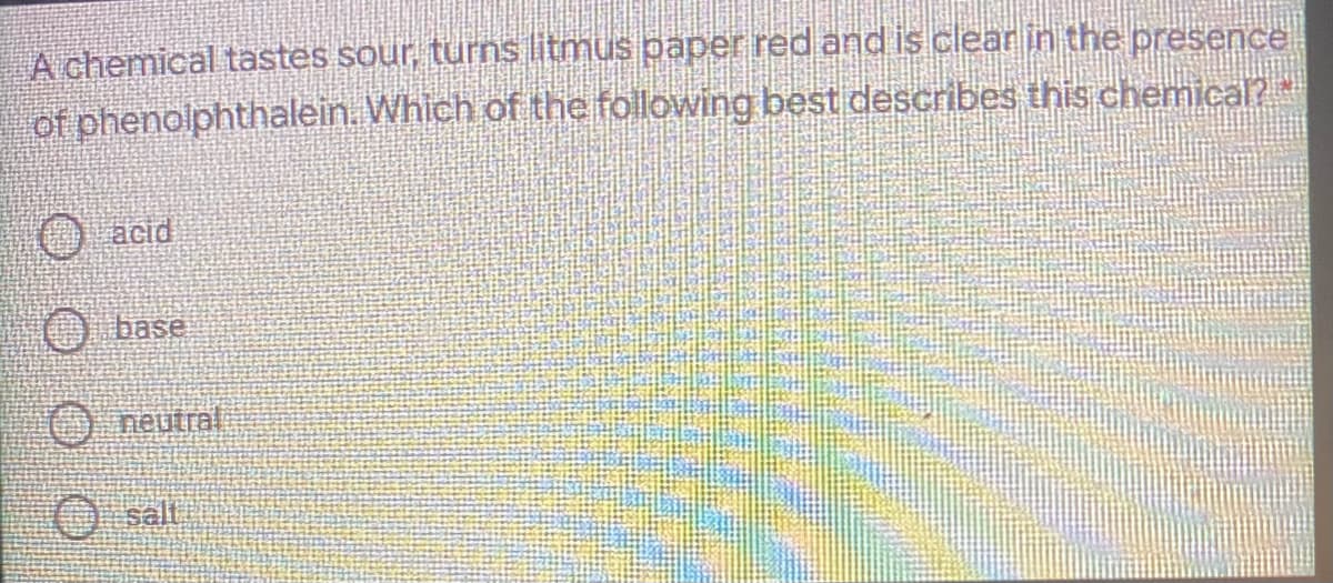 A chemical tastes sour, turns litmus paper red and is clear in the presence
of phenolphthalein. Which of the following best describes this chemica?
acid
O base
O neutral
