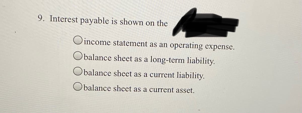 9. Interest payable is shown on the
Oincome statement as an operating expense.
Obalance sheet as a long-term liability.
Obalance sheet as a current liability.
balance sheet as a current asset.
