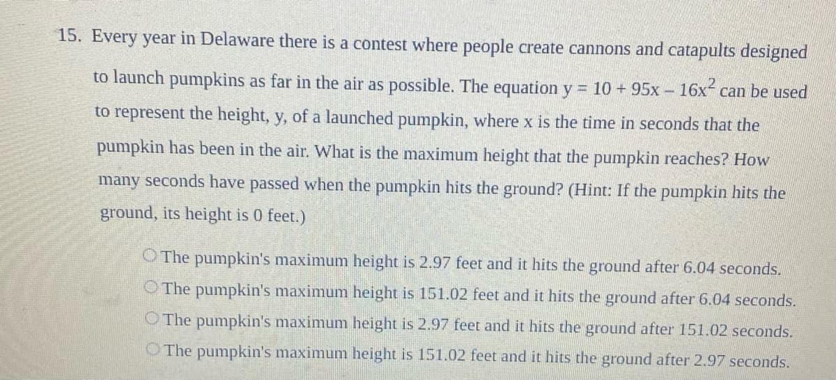 15. Every year in Delaware there is a contest where people create cannons and catapults designed
to launch pumpkins as far in the air as possible. The equation y = 10 + 95x- 16x- can be used
to represent the height, y, of a launched pumpkin, where x is the time in seconds that the
pumpkin has been in the air. What is the maximum height that the pumpkin reaches? How
many seconds have passed when the pumpkin hits the ground? (Hint: If the pumpkin hits the
ground, its height is 0 feet.)
O The pumpkin's maximum height is 2.97 feet and it hits the ground after 6.04 seconds.
O The pumpkin's maximum height is 151.02 feet and it hits the ground after 6.04 seconds.
O The pumpkin's maximum height is 2.97 feet and it hits the ground after 151.02 seconds.
O The pumpkin's maximum height is 151.02 feet and it hits the ground after 2.97 seconds.
