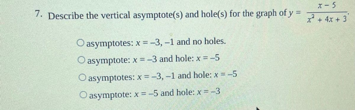 7. Describe the vertical asymptote(s) and hole(s) for the graph of y = rs
X- 5
* + 4x + 3
O asymptotes: x = -3,-1 and no holes.
O asymptote: x =-3 and hole: x -5
O asymptotes: x = -3,-1 and hole: x -5
O asymptote: x =-5 and hole: x = -3
