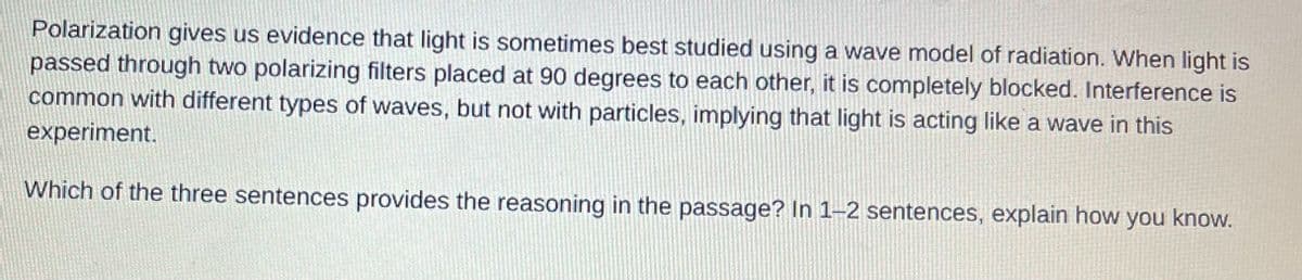 Polarization gives us evidence that light is sometimes best studied using a wave model of radiation. When light is
passed through two polarizing filters placed at 90 degrees to each other, it is completely blocked. Interference is
common with different types of waves, but not with particles, implying that light is acting like a wave in this
experiment.
Which of the three sentences provides the reasoning in the passage? In 1-2 sentences, explain how you know.