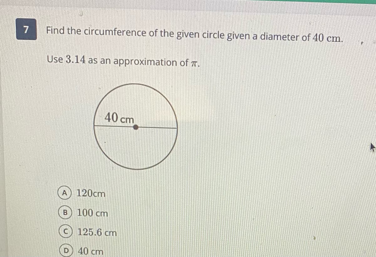 7
Find the circumference of the given circle given a diameter of 40 cm.
Use 3.14 as an approximation of T.
40 cm
A
120cm
B) 100 cm
c) 125.6 cm
40 cm
