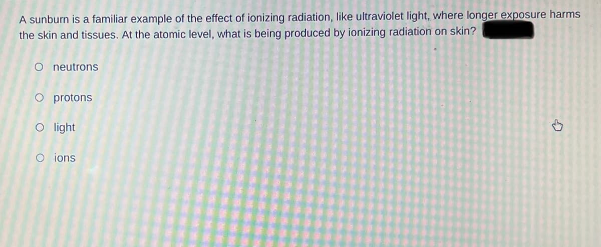 A sunburn is a familiar example of the effect of ionizing radiation, like ultraviolet light, where longer exposure harms
the skin and tissues. At the atomic level, what is being produced by ionizing radiation on skin?
O neutrons
O protons
O light
O ions.