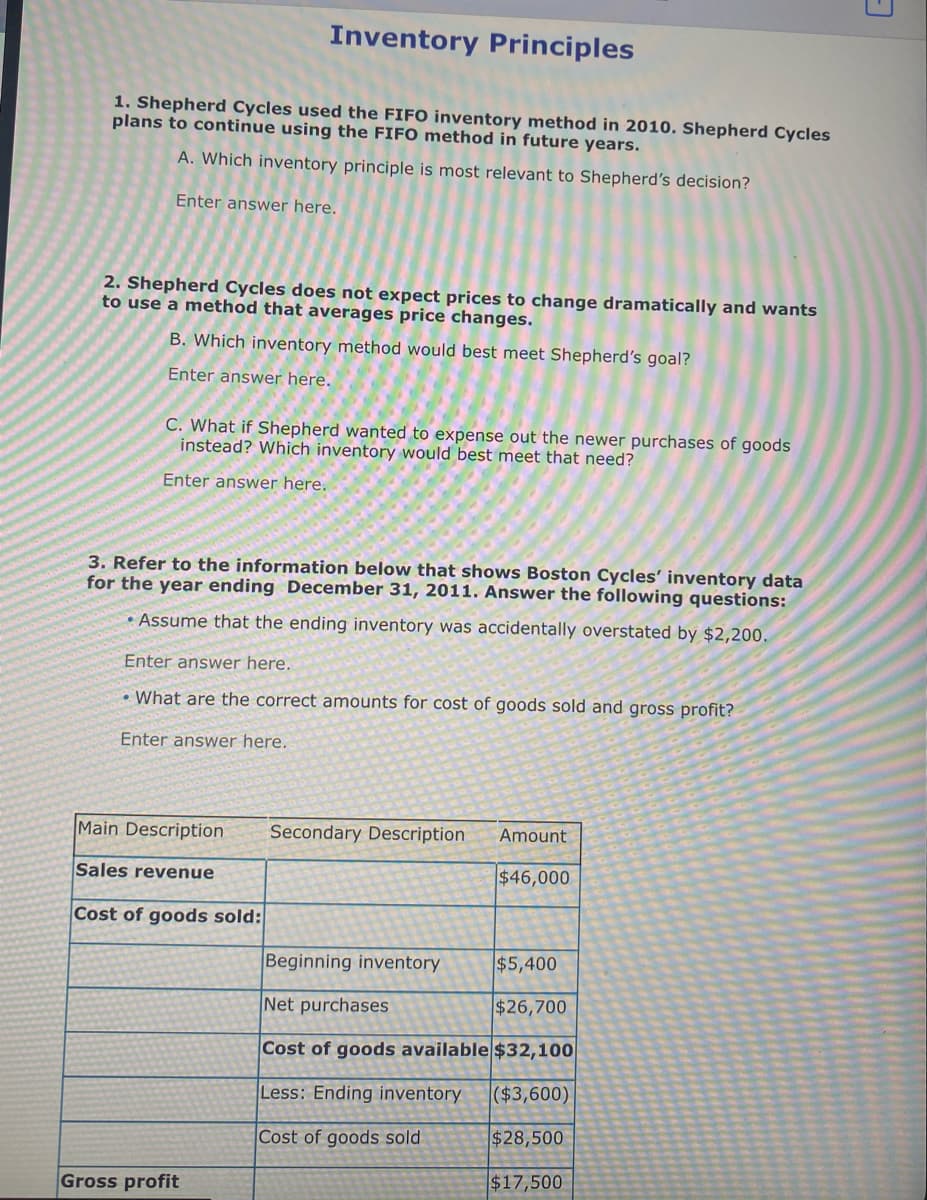 Inventory Principles
1. Shepherd Cycles used the FIFO inventory method in 2010. Shepherd Cycles
plans to continue using the FIFO method in future years.
A. Which inventory principle is most relevant to Shepherd's decision?
Enter answer here.
2. Shepherd Cycles does not expect prices to change dramatically and wants
to use a method that averages price changes.
B. Which inventory method would best meet Shepherd's goal?
Enter answer here.
C. What if Shepherd wanted to expense out the newer purchases of goods
instead? Which inventory would best meet that need?
Enter answer here.
3. Refer to the information below that shows Boston Cycles' inventory data
for the year ending December 31, 2011. Answer the following questions:
• Assume that the ending inventory was accidentally overstated by $2,200.
Enter answer here.
• What are the correct amounts for cost of goods sold and gross profit?
Enter answer here.
Main Description
Secondary Description
Amount
Sales revenue
$46,000
Cost of goods sold:
Beginning inventory
$5,400
Net purchases
$26,700
Cost of goods available $32,100|
Less: Ending inventory
($3,600)
Cost of goods sold
$28,500
Gross profit
$17,500
