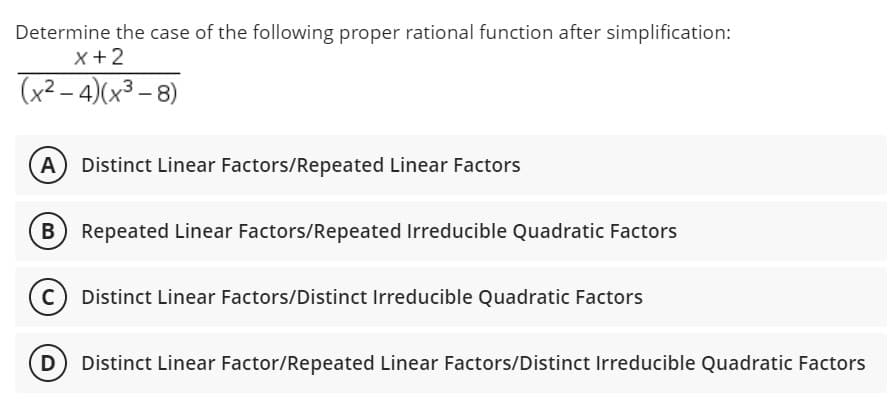 Determine the case of the following proper rational function after simplification:
x + 2
(x²-4)(x³-8)
(A) Distinct Linear Factors/Repeated Linear Factors
B) Repeated Linear Factors/Repeated Irreducible Quadratic Factors
Distinct Linear Factors/Distinct Irreducible Quadratic Factors
Distinct Linear Factor/Repeated Linear Factors/Distinct Irreducible Quadratic Factors