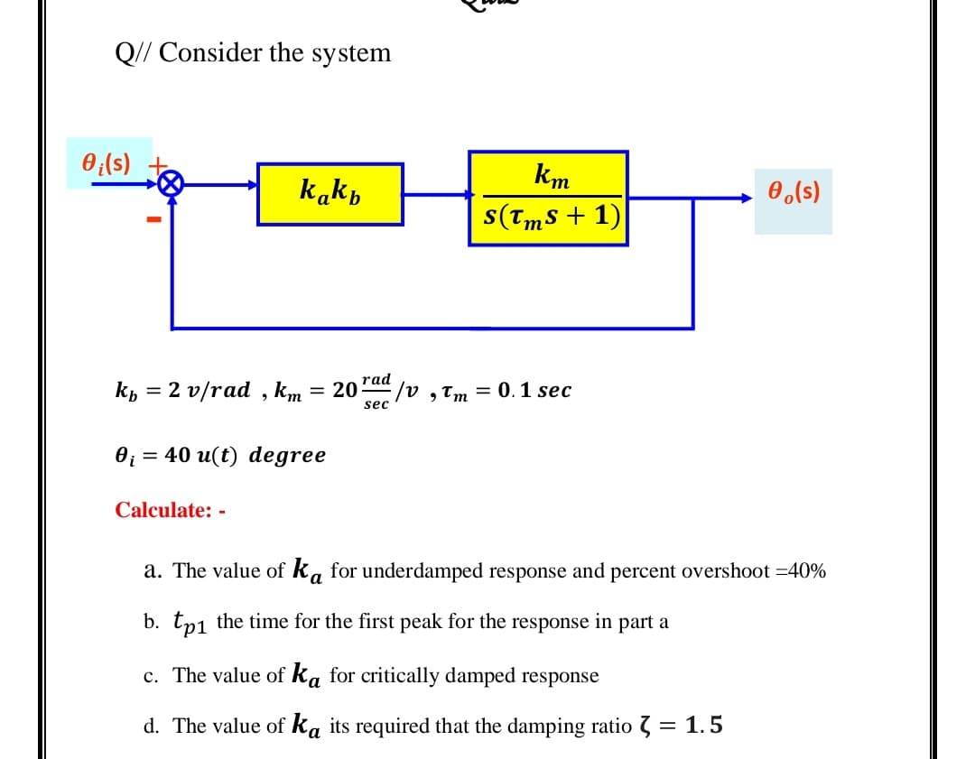 Q// Consider the system
0(s)
km
kakp
0,(s)
s(Tms + 1)
rad
Кь 3 2 v/rad , km
= 20
E/v ,Tm = 0. 1 sec
sec
0; = 40 u(t) degree
Calculate: -
a. The value of ka for underdamped response and percent overshoot =40%
b. tp1 the time for the first peak for the response in part a
c. The value of ka for critically damped response
d. The value of ka its required that the damping ratio 7 = 1.5
