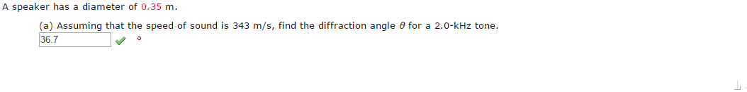 A speaker has a diameter of 0.35 m.
(a) Assuming that the speed of sound is 343 m/s, find the diffraction angle e for a 2.0-kHz tone.
36.7
