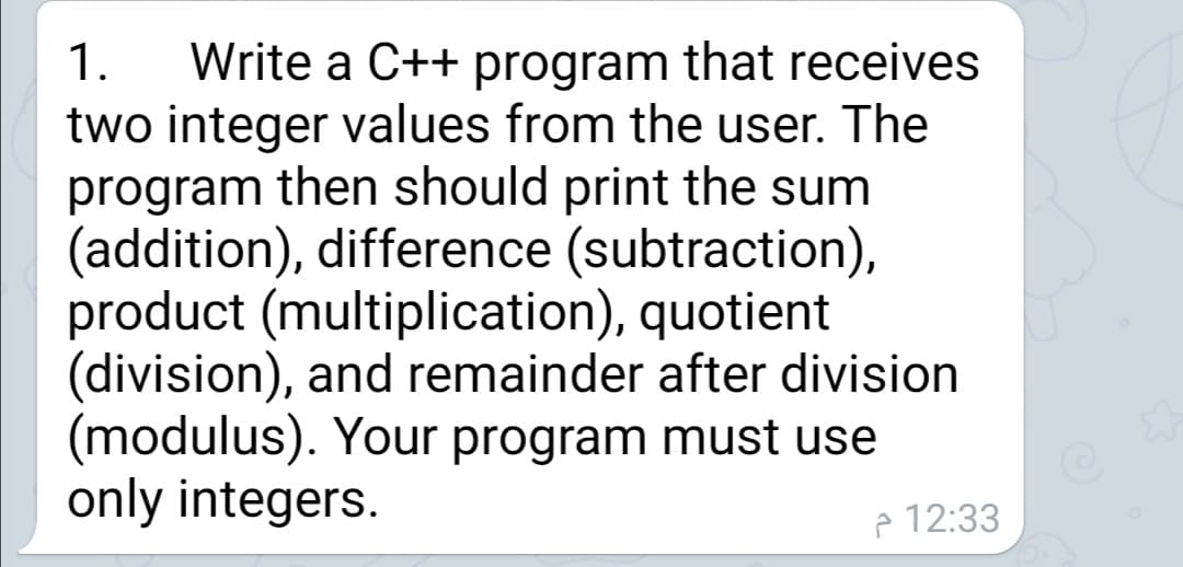 Write a C++ program that receives
two integer values from the user. The
program then should print the sum
(addition), difference (subtraction),
product (multiplication), quotient
(division), and remainder after division
(modulus). Your program must use
only integers.
1.
e 12:33
