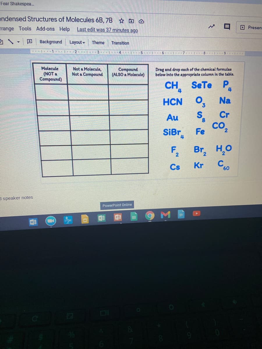 Fear Shakespea.
ondensed Structures of Molecules 6B, 7B O
rrange Tools Add-ons Help Last edit was 37 minutes ago
D Presen
田
Background
Layout-
Theme
Transition
| 1. 2 3 4 5. 6 7 8 9
Molecule
(NOT a
Compound)
Not a Molecule,
Not a Compound
Compound
(ALSO a Molecule)
Drag and drop each of the chemical formulas
below into the appropriate column in the table.
CH, SeTe
HCN O, Na
S.
со,
P
4
Au
Cr
8.
SiBr
Fe
F,
Br, H,O
Cs
Kr
C60
d speaker notes
PowerPoint Online

