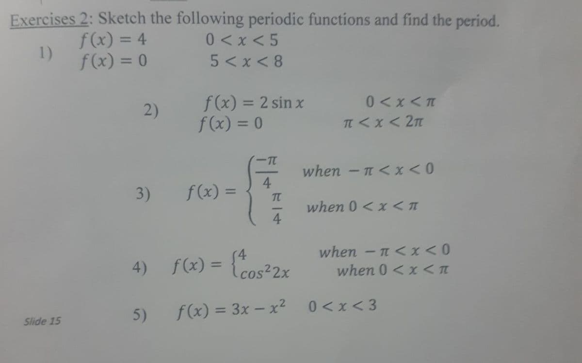 Exercises 2: Sketch the following periodic functions and find the period.
f(x) = 4
1)
f(x) = 0
0 <x < 5
5 <x < 8
f(x) = 2 sin x
f(x) = 0
2)
0 <x < T
when - n <x<0
4
3)
f(x) =
%3D
T
when 0 < x <
4
(4
when - n < x<0
4) f(x) =
Lcos²2x
when 0 < x < T
5)
f(x) = 3x – x²
0 <x < 3
Slide 15
