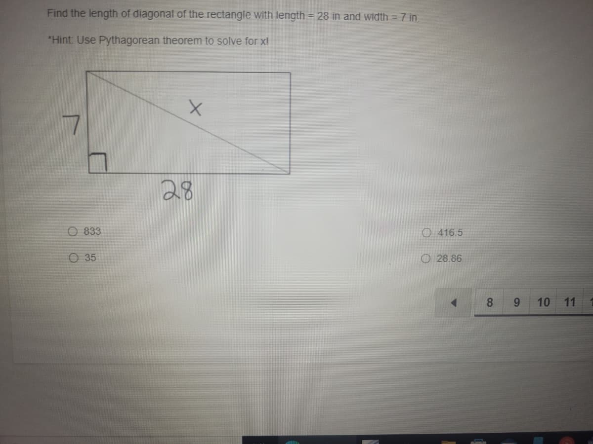 Find the length of diagonal of the rectangle with length = 28 in and width = 7 in.
*Hint: Use Pythagorean theorem to solve for x!
28
O 833
O 416.5
O 35
O 28.86
8.
9.
10 11
