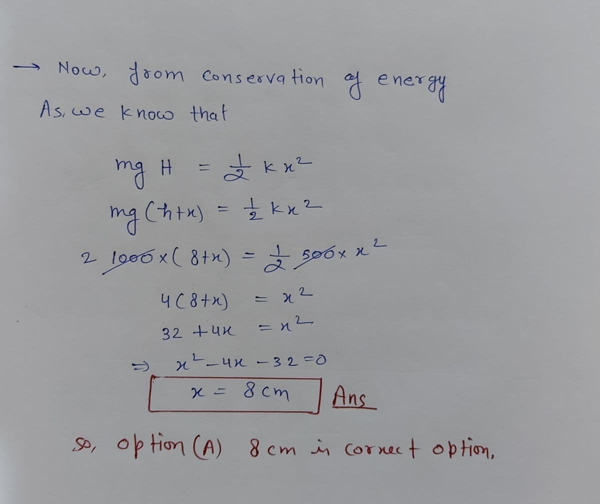→ Now, doom Conserva tion af
of
ener
As,we know that
A k x2
mg H
mg (htx) = kx?
%3D
2 lo00 x( 8+x) =
500x x2
4C8+x)
= x2
32 +4K
x-ux -32=0
8 cm
Ans
SP, op tion (A) 8 cm in Cornect option,
