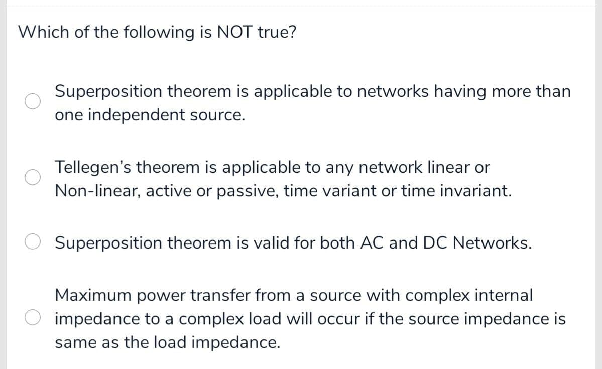 Which of the following is NOT true?
Superposition theorem is applicable to networks having more than
one independent source.
Tellegen's theorem is applicable to any network linear or
Non-linear, active or passive, time variant or time invariant.
Superposition theorem is valid for both AC and DC Networks.
Maximum power transfer from a source with complex internal
impedance to a complex load will occur if the source impedance is
same as the load impedance.
