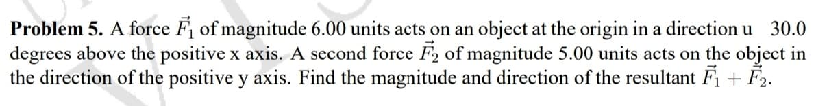 Problem 5. A force F of magnitude 6.00 units acts on an object at the origin in a direction u 30.0
degrees above the positive x axis. A second force F2 of magnitude 5.00 units acts on the object in
the direction of the positive y axis. Find the magnitude and direction of the resultant F + F2.
