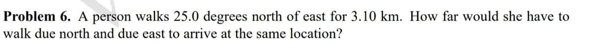 Problem 6. A person walks 25.0 degrees north of east for 3.10 km. How far would she have to
walk due north and due east to arrive at the same location?

