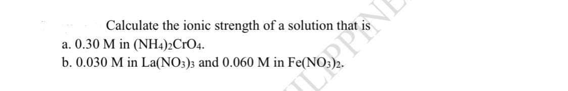 Calculate the ionic strength of a solution that
a. 0.30 M in (NH4)2CrO4.
b. 0.030 M in La(NO3)3 and 0.060 M in Fe(NO
