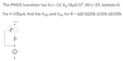 The PMOS transistor has VT=-1V, Kp=8µA/V², W/L=25, lambda=0.
For l=100µA, find the Vsp and Vsg for R = (a)O (b)20k (c)50k (d)100k
+10 V
