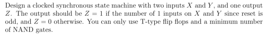 Design a clocked synchronous state machine with two inputs X and Y, and one output
Z. The output should be Z = 1 if the number of 1 inputs on X and Y since reset is
odd, and Z = 0 otherwise. You can only use T-type flip flops and a minimum number
of NAND gates.
