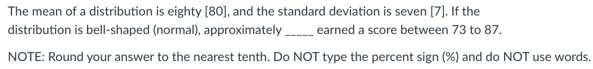 The mean of a distribution is eighty [80], and the standard deviation is seven [7]. If the
distribution is bell-shaped (normal), approximately_ earned a score between 73 to 87.
NOTE: Round your answer to the nearest tenth. Do NOT type the percent sign (%) and do NOT use words.