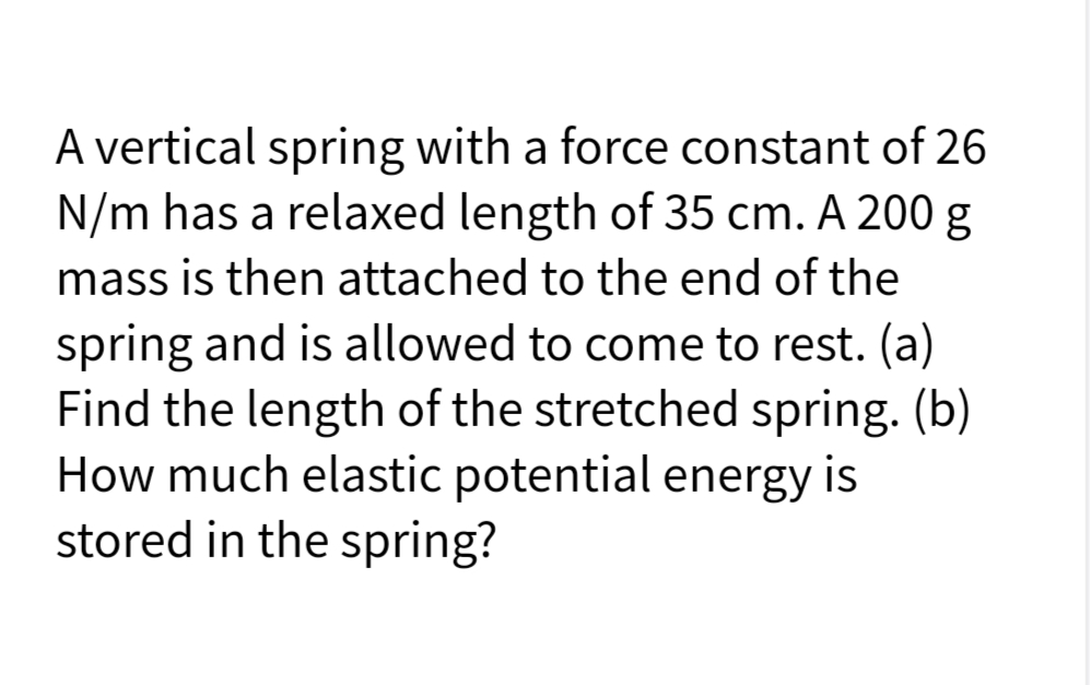 A vertical spring with a force constant of 26
N/m has a relaxed length of 35 cm. A 200 g
mass is then attached to the end of the
spring and is allowed to come to rest. (a)
Find the length of the stretched spring. (b)
How much elastic potential energy is
stored in the spring?
