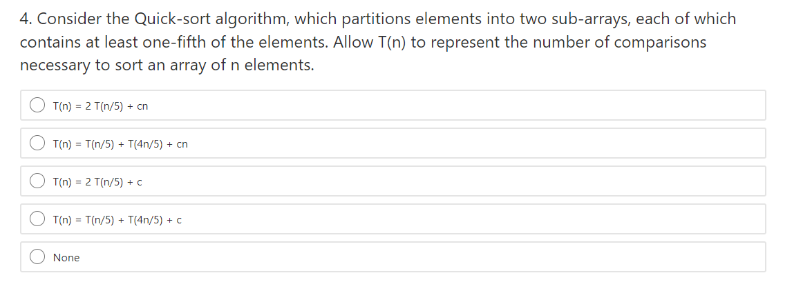 4. Consider the Quick-sort algorithm, which partitions elements into two sub-arrays, each of which
contains at least one-fifth of the elements. Allow T(n) to represent the number of comparisons
necessary to sort an array of n elements.
T(n) = 2 T(n/5) + cn
T(n) = T(n/5) + T(4n/5) + cn
T(n) = 2 T(n/5) + c
T(n) = T(n/5) + T(4n/5) + c
None
O O

