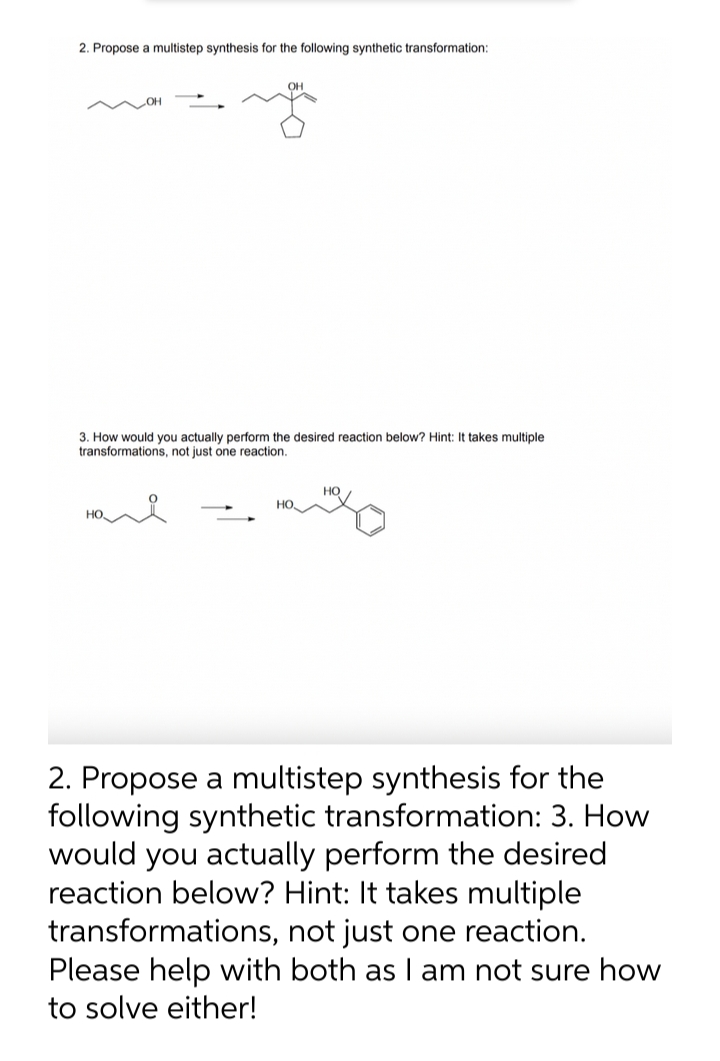 2. Propose a multistep synthesis for the following synthetic transformation:
3. How would you actually perform the desired reaction below? Hint: It takes multiple
transformations, not just one reaction.
HO
2. Propose a multistep synthesis for the
following synthetic transformation: 3. How
would you actually perform the desired
reaction below? Hint: It takes multiple
transformations, not just one reaction.
Please help with both as I am not sure how
to solve either!
