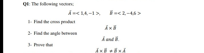 Q1: The following vectors;
A =< 1,4, –1 >,
B =< 2,–4,6 >
1- Find the cross product
À ×B
2- Find the angle between
À and B.
3- Prove that
À ×Ê + B × Å
