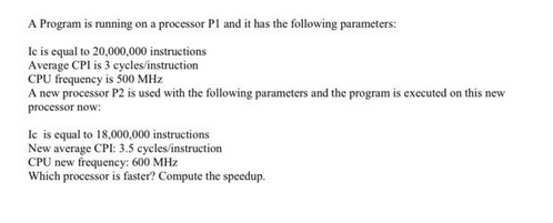 A Program is running on a processor Pl and it has the following parameters:
Ic is equal to 20,000,000 instructions
Average CPI is 3 cycles/instruction
CPU frequency is 500 MHz
A new processor P2 is used with the following parameters and the program is executed on this new
processor now:
Ic is equal to 18,000,000 instructions
New average CPI: 3.5 cycles/instruction
CPU new frequency: 600 MHz
Which processor is faster? Compute the speedup.