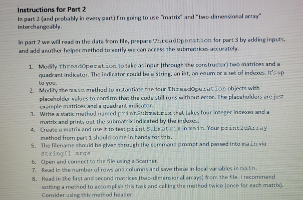 Instructions for Part 2
In part 2 (and probably in every part) I'm going to use "matrix" and "two-dimensional array"
interchangeably.
In part 2 we will read in the data from file, prepare ThreadOperation for part 3 by adding inputs,
and add another helper method to verify we can access the submatrices accurately.
1. Modify ThreadOperation to take as input (through the constructor) two matrices and a
quadrant indicator. The indicator could be a String, an int, an enum or a set of indexes. It's up
to you.
2. Modify the main method to instantiate the four ThreadOperation objects with
placeholder values to confirm that the code still runs without error. The placeholders are just
example matrices and a quadrant indicator.
3.
Write a static method named printSubmatrix that takes four integer indexes and a
matrix and prints out the submatrix indicated by the indexes.
4.
Create a matrix and use it to test printSubmatrix in main. Your print2dArray
method from part 1 should come in handy for this.
5.
The filename should be given through the command prompt and passed into main via
String[] args
6. Open and connect to the file using a Scanner.
7. Read in the number of rows and columns and save these in local variables in main.
8. Read in the first and second matrices (two-dimensional arrays) from the file. I recommend
writing a method to accomplish this task and calling the method twice (once for each matrix).
Consider using this method header: