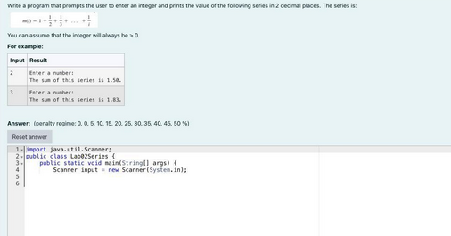 Write a program that prompts the user to enter an integer and prints the value of the following series in 2 decimal places. The series is:
NO-1+
You can assume that the integer will always be > 0.
For example:
Input Result
2
3
Enter a number:
The sum of this series is 1.50.
Enter a number:
The sum of this series is 1.83.
Answer: (penalty regime: 0, 0, 5, 10, 15, 20, 25, 30, 35, 40, 45, 50 %)
Reset answer
1.import java.util.Scanner;
2-public class Lab02Series (
3.
public static void main(String[] args) {
Scanner input new Scanner(System.in);