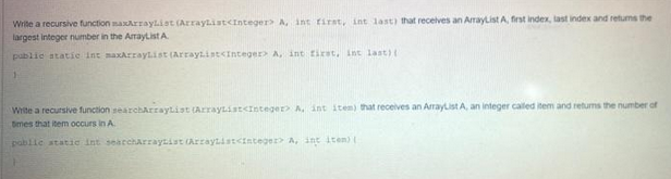 Write a recursive function maxArrayList (ArrayList<Integer> A, int first, int last) that receives an ArrayList A, first index, last index and returns the
largest integer number in the ArrayList A
public static int maxArrayList (ArrayList<Integer A, int first, int last) (
Write a recursive function searchArrayList (ArrayList<Integer> A, int item) that receives an ArrayList A, an integer called item and returns the number of
times that item occurs in A
public static int searchArrayList (ArrayList<Integer A, int item) (