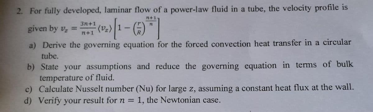 2. For fully developed, laminar flow of a power-law fluid in a tube, the velocity profile is
n+1
n
given by V₂ =
(v₂) |1 - (7)
a) Derive the governing equation for the forced convection heat transfer in a circular
tube.
3n+1
n+1
b) State your assumptions and reduce the governing equation in terms of bulk
temperature of fluid.
c) Calculate Nusselt number (Nu) for large z, assuming a constant heat flux at the wall.
d) Verify your result for n = 1, the Newtonian case.