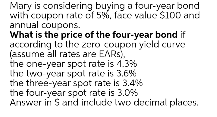 Mary is considering buying a four-year bond
with coupon rate of 5%, face value $100 and
annual coupons.
What is the price of the four-year bond if
according to the zero-coupon yield curve
(assume all rates are EARS),
the one-year spot rate is 4.3%
the two-year spot rate is 3.6%
the three-year spot rate is 3.4%
the four-year spot rate is 3.0%
Answer in $ and include two decimal places.
