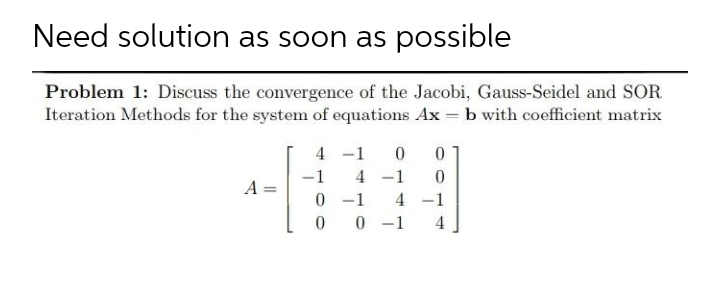 Need solution as soon as possible
Problem 1: Discuss the convergence of the Jacobi, Gauss-Seidel and SOR
Iteration Methods for the system of equations Ax = b with coefficient matrix
4 -1
-1
4 -1
A
0 -1
0 -1
4 -1
4
