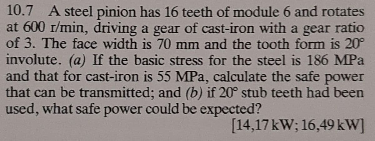 10.7 A steel pinion has 16 teeth of module 6 and rotates
at 600 r/min, driving a gear of cast-iron with a gear ratio
of 3. The face width is 70 mm and the tooth form is 20°
involute. (a) If the basic stress for the steel is 186 MPa
and that for cast-iron is 55 MPa, calculate the safe power
that can be transmitted; and (b) if 20° stub teeth had been
used, what safe power could be expected?
[14,17kW; 16,49 kW]
