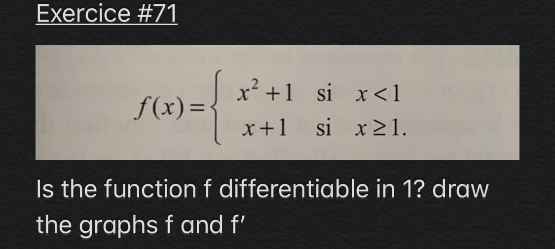 Exercice #71
x +1 si x <1
f(x) =
%3D
x+1
si x21.
Is the function f differentiable in 1? draw
the graphs f and f'
