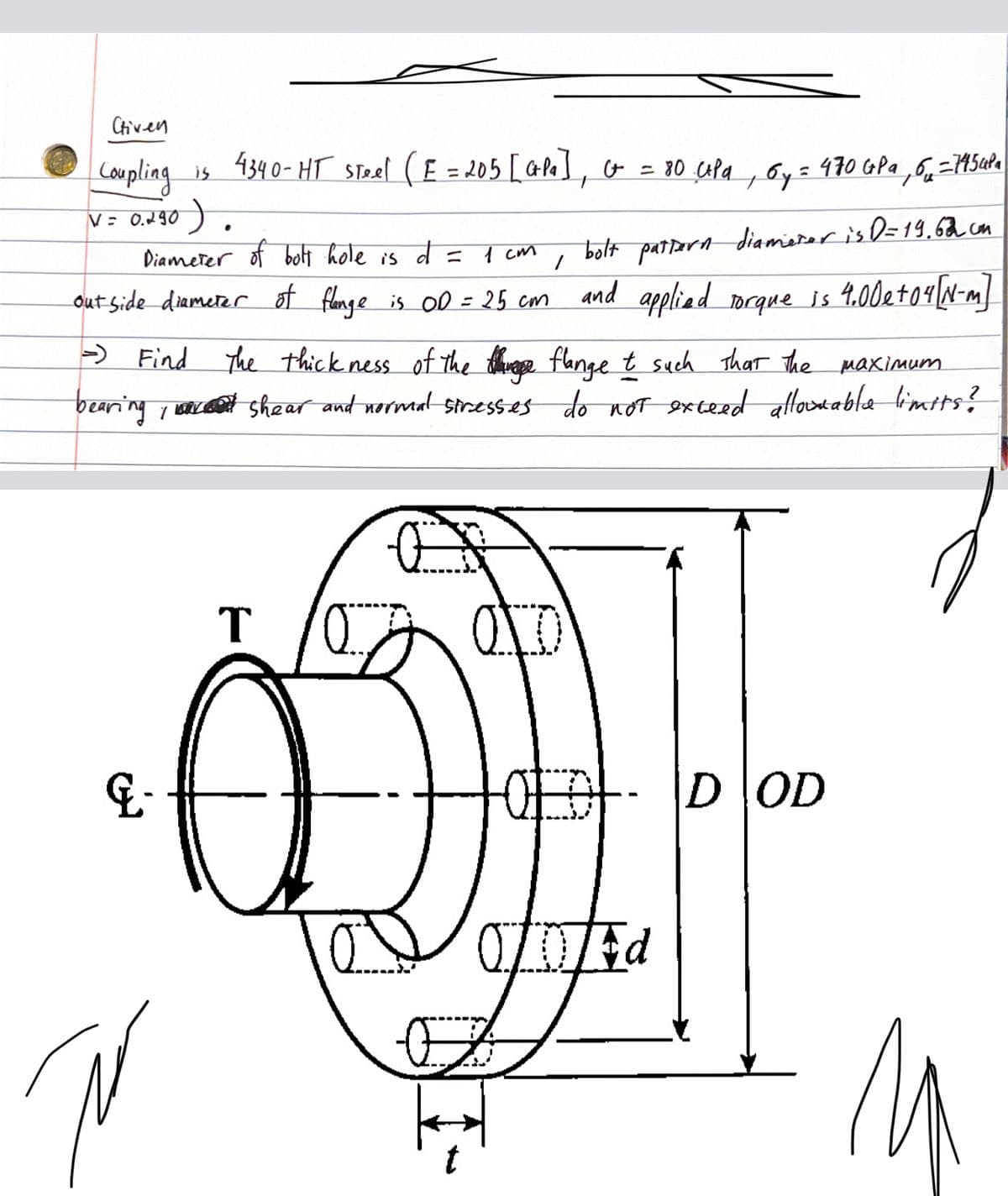 Chiven
Coupling is 4340-HT Steel (E = 205 [Crpa], Ct = 80 cpa, Gy:
V = ૦.૧૦ ) .
Diameter of bolt hole is
1
bolt pattern diameter is D=19.62 cm
out side diameter of flange is OD = 25 cm and applied torque is 4.00 e + 04 [N-m]
- Find The thickness of the thing flange t such that the maximum
bearing, shear and normal stresses do not exceed allowable limits?
E-
Ñ
T
O
d =
1 см
OLDT-
= 470 GPa 6-7454Pa
OD Ed
DOD