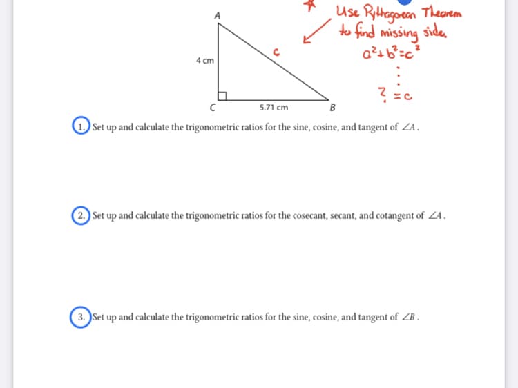 Use Rithegoeen Thearem
to find missing side.
4 cm
5.71 cm
B
1 Set up and calculate the trigonometric ratios for the sine, cosine, and tangent of ZA.
2 Set up and calculate the trigonometric ratios for the cosecant, secant, and cotangent of ZA.
3. Set up and calculate the trigonometric ratios for the sine, cosine, and tangent of ZB .
