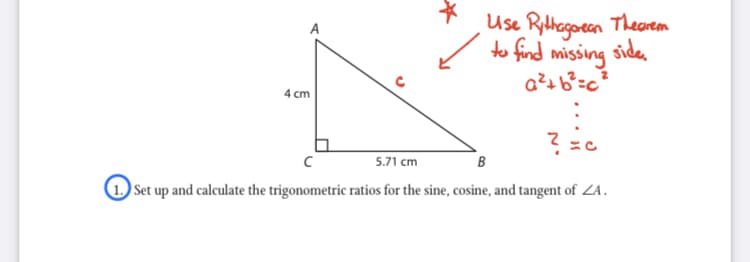 Use Rithogoeen Theorem
to find missing side
4 cm
5.71 cm
B
Set up and calculate the trigonometric ratios for the sine, cosine, and tangent of ZA.
