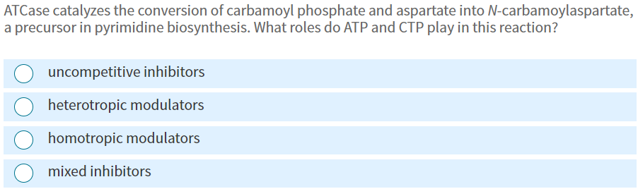 ATCase catalyzes the conversion of carbamoyl phosphate and aspartate into N-carbamoylaspartate,
a precursor in pyrimidine biosynthesis. What roles do ATP and CTP play in this reaction?
uncompetitive inhibitors
heterotropic modulators
homotropic modulators
mixed inhibitors