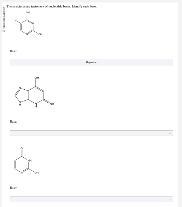 Ⓒ Macmillan Learning
The structures are tautomers of nucleotide bases. Identify each base.
OH
Base:
OH
a
Base:
"OH
NH
&
OH
Base:
NH
thymine