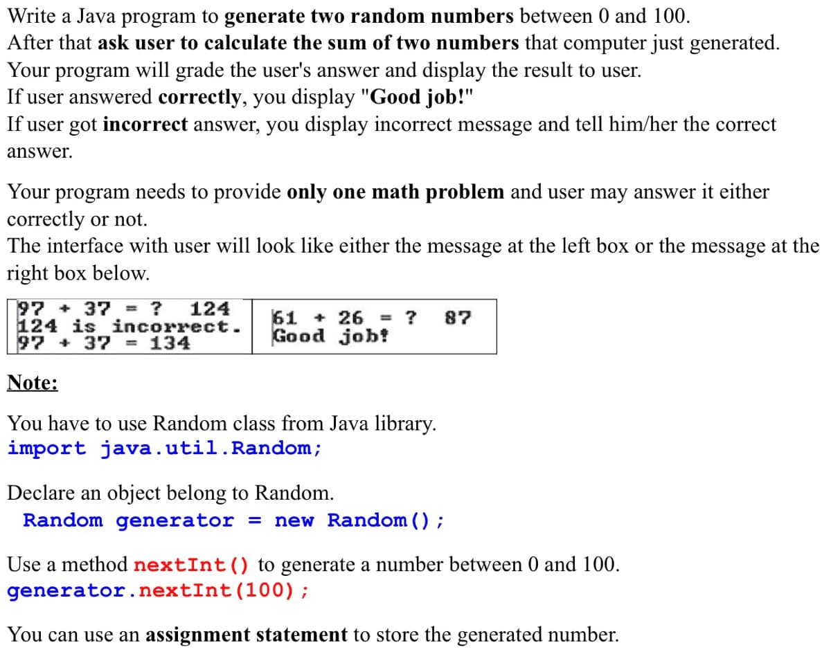 Write a Java program to generate two random numbers between 0 and 100.
After that ask user to calculate the sum of two numbers that computer just generated.
Your program will grade the user's answer and display the result to user.
If user answered correctly, you display "Good job!"
If user got incorrect answer, you display incorrect message and tell him/her the correct
answer.
Your program needs to provide only one math problem and user may answer it either
correctly or not.
The interface with user will look like either the message at the left box or the message at the
right box below.
97 + 37 = ?
124
124 isincorrect.
= 134
61 + 26 = ?
Good job!
87
97 + 37
Note:
You have to use Random class from Java library.
import java.util.Random;
Declare an object belong to Random.
Random generator = new Random () ;
Use a method nextInt() to generate a number between 0 and 100.
generator.nextInt(100);
You can use an assignment statement to store the generated number.

