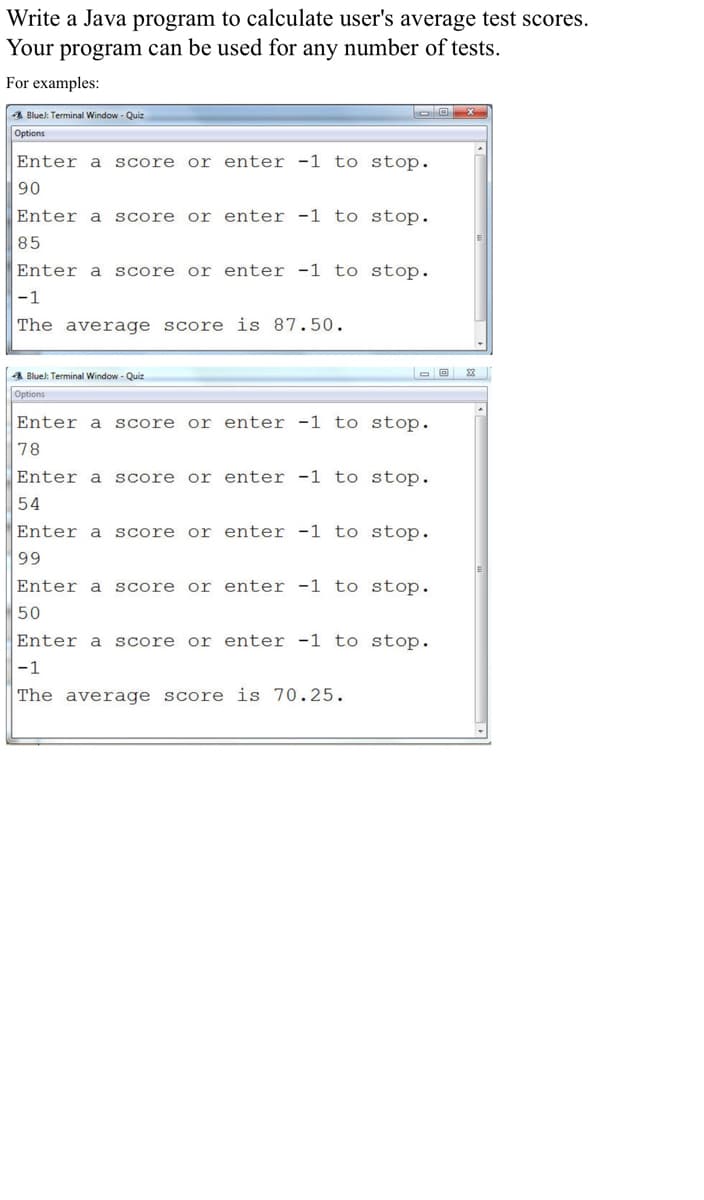 Write a Java program to calculate user's average test scores.
Your program can be used for any number of tests.
For examples:
A Blue): Terminal Window - Quiz
Options
Enter a
score or enter -1 to stop.
90
Enter a
score or enter -1 to stop.
85
Enter a score
or enter -1 to stop.
-1
The average score is 87.50.
4 Bluel: Terminal Window - Quiz
Options
Enter a
score or enter -1 to stop.
78
Enter a
score or enter -1 to stop.
54
Enter a
score or enter -1 to stop.
99
Enter a
Score
or enter -1 to stop.
50
Enter a
score or enter -1 to stop.
|-1
The average score is 70.25.
